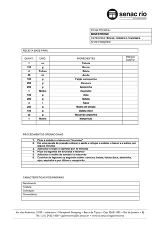 FICHA TÉCNICA:
                                                               MINESTRONE
                                                               CATEGORIA: SOPAS, CREMES E CONSOMES.
                                                               N° DE PORÇÕES:


RECEITA BASE PARA:

                                                                                            PREÇO
 QUANT.          UNID.                            INGREDIENTES
                                                                                            CUSTO
    1              un                                 Cebola
   100             g                                  Bacon
    4            Folhas                               Sálvia
    50             ml                                 Azeite
   100             g                            Feijão carioquinha
   200             g                                 Cenoura
   200             g                                Abobrinha
    1            Molho                               Espinafre
   100             g                                   Aipo
   200             g                                  Batata
    3               l                                  Água
   200             g                             Molho de tomate
   100             g                               Batata doce
    50             g                            Macarrão argolinha
    1            Molho                              Manjericão




PROCEDIMENTOS OPERACIONAIS

           1.   Picar a cebola e o bacon em “brunoise”
           2.   Em uma panela de pressão colocar o azeite e refogar a cebola, o bacon e a sálvia, por
                alguns minutos
           3.   Adicionar o feijão e cozinhar por 30 minutos
           4.   Picar os legumes em brunoise e reservar
           5.   Adicionar o molho de tomate e o macarrão
           6.   Cozinhar os legumes na seguinte ordem: cenoura, batata, batata doce, abobrinha,
                aipo, espinafre e por último o manjericão




CARACTERÍSTICAS PÓS-PREPARO

Rendimento:
Textura:
Coloração:
Comentários:
 
