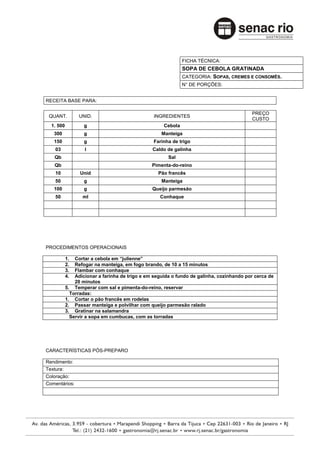 FICHA TÉCNICA:
                                                              SOPA DE CEBOLA GRATINADA
                                                              CATEGORIA: SOPAS, CREMES E CONSOMÊS.
                                                              N° DE PORÇÕES:


RECEITA BASE PARA:

                                                                                          PREÇO
 QUANT.         UNID.                           INGREDIENTES
                                                                                          CUSTO
  1. 500           g                                 Cebola
   300             g                                Manteiga
   150             g                            Farinha de trigo
    03             l                            Caldo de galinha
   Qb                                                  Sal
   Qb                                           Pimenta-do-reino
    10           Unid                             Pão francês
    50             g                                Manteiga
   100             g                            Queijo parmesão
    50            ml                               Conhaque




PROCEDIMENTOS OPERACIONAIS

           1.  Cortar a cebola em “julienne”
           2.  Refogar na manteiga, em fogo brando, de 10 a 15 minutos
           3.  Flambar com conhaque
           4.  Adicionar a farinha de trigo e em seguida o fundo de galinha, cozinhando por cerca de
               20 minutos
           5. Temperar com sal e pimenta-do-reino, reservar
             Torradas:
           1. Cortar o pão francês em rodelas
           2. Passar manteiga e polvilhar com queijo parmesão ralado
           3. Gratinar na salamandra
             Servir a sopa em cumbucas, com as torradas




CARACTERÍSTICAS PÓS-PREPARO

Rendimento:
Textura:
Coloração:
Comentários:
 