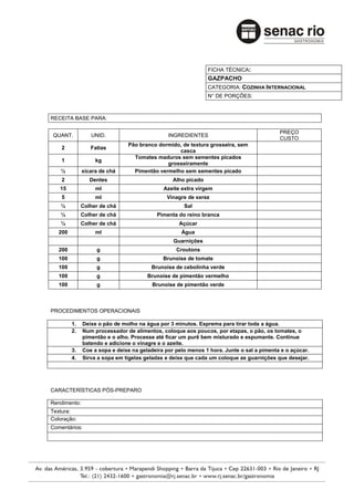FICHA TÉCNICA:
                                                               GAZPACHO
                                                               CATEGORIA: COZINHA INTERNACIONAL
                                                               N° DE PORÇÕES:



RECEITA BASE PARA:

                                                                                          PREÇO
QUANT.           UNID.                         INGREDIENTES
                                                                                          CUSTO
                               Pão branco dormido, de textura grosseira, sem
    2            Fatias
                                                 casca
                                 Tomates maduros sem sementes picados
    1              kg
                                             grosseiramente
   ½          xícara de chá      Pimentão vermelho sem sementes picado
    2            Dentes                          Alho picado
   15              ml                        Azeite extra virgem
    5              ml                         Vinagre de xerez
   ½          Colher de chá                          Sal
   ¼          Colher de chá               Pimenta do reino branca
   ¼          Colher de chá                        Açúcar
   200             ml                               Água
                                                 Guarnições
   200             g                              Croutons
   100             g                         Brunoise de tomate
   100             g                    Brunoise de cebolinha verde
   100             g                   Brunoise de pimentão vermelho
   100             g                     Brunoise de pimentão verde



PROCEDIMENTOS OPERACIONAIS

         1.   Deixe o pão de molho na água por 3 minutos. Esprema para tirar toda a água.
         2.   Num processador de alimentos, coloque aos poucos, por etapas, o pão, os tomates, o
              pimentão e o alho. Processe até ficar um purê bem misturado e espumante. Continue
              batendo e adicione o vinagre e o azeite.
         3.   Coe a sopa e deixe na geladeira por pelo menos 1 hora. Junte o sal a pimenta e o açúcar.
         4.   Sirva a sopa em tigelas geladas e deixe que cada um coloque as guarnições que desejar.




CARACTERÍSTICAS PÓS-PREPARO

Rendimento:
Textura:
Coloração:
Comentários:
 