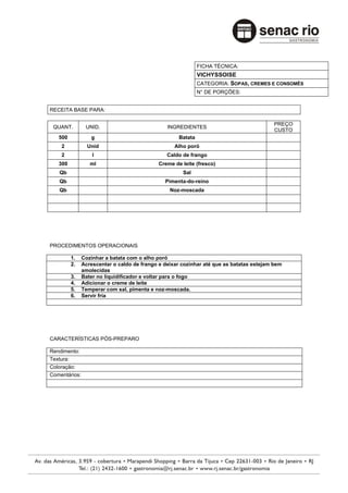 FICHA TÉCNICA:
                                                              VICHYSSOISE
                                                              CATEGORIA: SOPAS, CREMES E CONSOMÊS
                                                              N° DE PORÇÕES:


RECEITA BASE PARA:

                                                                                          PREÇO
 QUANT.         UNID.                           INGREDIENTES
                                                                                          CUSTO
   500            g                                  Batata
    2            Unid                              Alho poró
    2              l                            Caldo de frango
   300            ml                         Creme de leite (fresco)
   Qb                                                 Sal
   Qb                                          Pimenta-do-reino
   Qb                                            Noz-moscada




PROCEDIMENTOS OPERACIONAIS

         1.    Cozinhar a batata com o alho poró
         2.    Acrescentar o caldo de frango e deixar cozinhar até que as batatas estejam bem
               amolecidas
         3.    Bater no liquidificador e voltar para o fogo
         4.    Adicionar o creme de leite
         5.    Temperar com sal, pimenta e noz-moscada.
         6.    Servir fria




CARACTERÍSTICAS PÓS-PREPARO

Rendimento:
Textura:
Coloração:
Comentários:
 