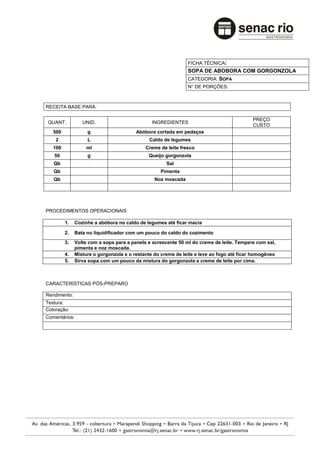 FICHA TÉCNICA:
                                                              SOPA DE ABOBORA COM GORGONZOLA
                                                              CATEGORIA: SOPA
                                                              N° DE PORÇÕES:



RECEITA BASE PARA:

                                                                                          PREÇO
QUANT.           UNID.                         INGREDIENTES
                                                                                          CUSTO
   500             g                    Abóbora cortada em pedaços
    2              L                          Caldo de legumes
   100             ml                       Creme de leite fresco
   50              g                         Queijo gorgonzola
   Qb                                                Sal
   Qb                                             Pimenta
   Qb                                           Noz moscada




PROCEDIMENTOS OPERACIONAIS

         1.   Cozinhe a abóbora no caldo de legumes até ficar macia

         2.   Bata no liquidificador com um pouco do caldo do cozimento
         3.   Volte com a sopa para a panela e acrescente 50 ml do creme de leite. Tempere com sal,
              pimenta e noz moscada.
         4.   Misture o gorgonzola e o restante do creme de leite e leve ao fogo até ficar homogêneo
         5.   Sirva sopa com um pouco da mistura do gorgonzola e creme de leite por cima.



CARACTERÍSTICAS PÓS-PREPARO

Rendimento:
Textura:
Coloração:
Comentários:
 