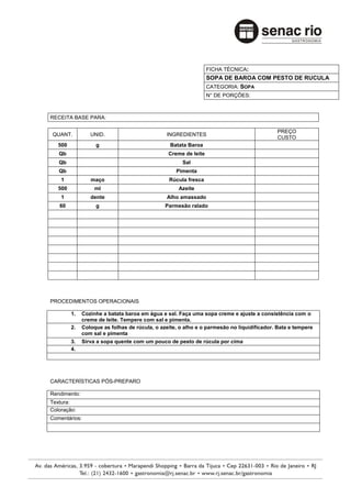 FICHA TÉCNICA:
                                                                 SOPA DE BAROA COM PESTO DE RUCULA
                                                                 CATEGORIA: SOPA
                                                                 N° DE PORÇÕES:



RECEITA BASE PARA:

                                                                                           PREÇO
QUANT.           UNID.                         INGREDIENTES
                                                                                           CUSTO
   500             g                             Batata Baroa
   Qb                                           Creme de leite
   Qb                                                 Sal
   Qb                                              Pimenta
    1            maço                           Rúcula fresca
   500             ml                               Azeite
    1            dente                         Alho amassado
   60              g                           Parmesão ralado




PROCEDIMENTOS OPERACIONAIS

         1.   Cozinhe a batata baroa em água e sal. Faça uma sopa creme e ajuste a consistência com o
              creme de leite. Tempere com sal e pimenta.
         2.   Coloque as folhas de rúcula, o azeite, o alho e o parmesão no liquidificador. Bata e tempere
              com sal e pimenta
         3.   Sirva a sopa quente com um pouco de pesto de rúcula por cima
         4.




CARACTERÍSTICAS PÓS-PREPARO

Rendimento:
Textura:
Coloração:
Comentários:
 