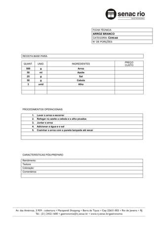 FICHA TÉCNICA:
                                                              ARROZ BRANCO
                                                              CATEGORIA: CEREAIS
                                                              N° DE PORÇÕES:




RECEITA BASE PARA:

                                                                                   PREÇO
 QUANT.         UNID.                         INGREDIENTES
                                                                                   CUSTO
   500            g                                Arroz
   50             ml                               Azeite
   25             g                                 Sal
   50             g                               Cebola
    3            unid                              Alho




PROCEDIMENTOS OPERACIONAIS

           1.   Lavar o arroz e escorrer
           2.   Refogar no azeite a cebola e o alho picados
           3.   Juntar o arroz
           4.   Adicionar a água e o sal
           5.   Cozinhar o arroz com a panela tampada até secar




CARACTERÍSTICAS PÓS-PREPARO

Rendimento:
Textura:
Coloração:
Comentários:
 