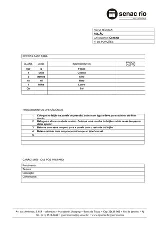 FICHA TÉCNICA:
                                                               FEIJÃO
                                                               CATEGORIA: CEREAIS
                                                               N° DE PORÇÕES:




RECEITA BASE PARA:

                                                                                         PREÇO
 QUANT.         UNID.                        INGREDIENTES
                                                                                         CUSTO
   500            g                               Feijão
    1            unid                             Cebola
    2           dentes                             Alho
   10             ml                               Óleo
    1           folha                             Louro
   Qb                                               Sal




PROCEDIMENTOS OPERACIONAIS

           1.   Coloque no feijão na panela de pressão, cubra com água e leve para cozinhar até ficar
                macio.
           2.   Refogue o alho e a cebola no óleo. Coloque uma concha do feijão cozido nesse tempero e
                deixe apurar.
           3.   Retorne com esse tempero para a panela com o restante do feijão
           4.   Deixe cozinhar mais um pouco até temperar. Acerte o sal.
           5.




CARACTERÍSTICAS PÓS-PREPARO

Rendimento:
Textura:
Coloração:
Comentários:
 