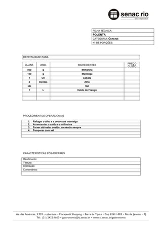 FICHA TÉCNICA:
                                                               POLENTA
                                                               CATEGORIA: CEREAIS
                                                               N° DE PORÇÕES:




RECEITA BASE PARA:

                                                                                    PREÇO
 QUANT.        UNID.                         INGREDIENTES
                                                                                    CUSTO
   500           g                                 Milharina
   100           g                                 Manteiga
    1           Un                                  Cebola
    2          Dentes                                Alho
   Qb                                                Sal
    1            L                          Caldo de Frango




PROCEDIMENTOS OPERACIONAIS

    1.   Refogar o alho e a cebola na manteiga
    2.   Acrescentar o caldo e a milharina
    3.   Ferver até estar cozido, mexendo sempre
    4.   Temperar com sal




CARACTERÍSTICAS PÓS-PREPARO

Rendimento:
Textura:
Coloração:
Comentários:
 