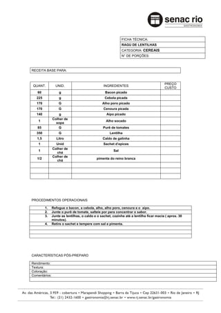FICHA TÉCNICA:
                                                             RAGU DE LENTILHAS
                                                             CATEGORIA: CEREAIS
                                                             N° DE PORÇÕES:



RECEITA BASE PARA:



                                                                                         PREÇO
QUANT.           UNID.                           INGREDIENTES
                                                                                         CUSTO
   60              g                              Bacon picado
   225             g                              Cebola picada
   170             G                            Alho poro picado
   170             G                             Cenoura picada
   140             g                               Aipo picado
               Colher de
    1                                             Alho socado
                 sopa
   85              G                            Purê de tomates
   350             G                                 Lentilha
   1,5            Litro                         Caldo de galinha
    1            Unid                            Sachet d’epices
               Colher de
    1                                                  Sal
                 chá
               Colher de
   1/2                                      pimenta do reino branca
                 chá




PROCEDIMENTOS OPERACIONAIS

         1.    Refogue o bacon, a cebola, alho, alho poro, cenoura e o aipo.
         2.    Junte o purê de tomate, salteie por para concentrar o sabor.
         3.    Junte as lentilhas, o caldo e o sachet, cozinhe até a lentilha ficar macia ( aprox. 30
               minutos).
         4.    Retire o sachet e tempere com sal e pimenta.




CARACTERÍSTICAS PÓS-PREPARO

Rendimento:
Textura:
Coloração:
Comentários:
 