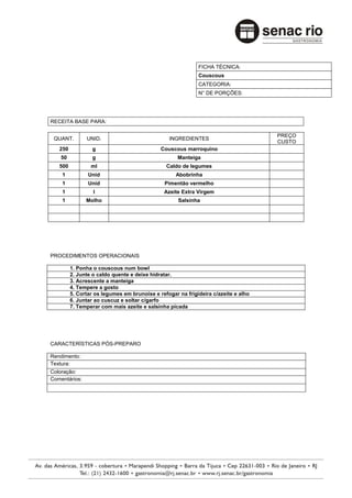 FICHA TÉCNICA:
                                                            Couscous
                                                            CATEGORIA:
                                                            N° DE PORÇÕES:




RECEITA BASE PARA:

                                                                                    PREÇO
 QUANT.        UNID.                            INGREDIENTES
                                                                                    CUSTO
   250            g                          Couscous marroquino
    50            g                                 Manteiga
   500           ml                            Caldo de legumes
    1           Unid                               Abobrinha
    1           Unid                          Pimentão vermelho
    1             l                           Azeite Extra Virgem
    1          Molho                                Salsinha




PROCEDIMENTOS OPERACIONAIS

         1. Ponha o couscous num bowl
         2. Junte o caldo quente e deixe hidratar.
         3. Acrescente a manteiga
         4. Tempere a gosto
         5. Cortar os legumes em brunoise e refogar na frigideira c/azeite e alho
         6. Juntar ao cuscuz e soltar c/garfo
         7. Temperar com mais azeite e salsinha picada




CARACTERÍSTICAS PÓS-PREPARO

Rendimento:
Textura:
Coloração:
Comentários:
 