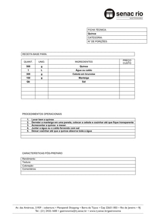 FICHA TÉCNICA:
                                                            Quinoa
                                                            CATEGORIA:
                                                            N° DE PORÇÕES:




RECEITA BASE PARA:

                                                                                        PREÇO
 QUANT.        UNID.                          INGREDIENTES
                                                                                        CUSTO
   500           g                                 Quinoa
    1            L                             Água ou caldo
   300           g                          Cebola em brunoise
   100           g                                Manteiga
   Qb                                                Sal




PROCEDIMENTOS OPERACIONAIS

    1.   Lavar bem a quinoa
    2.   Derreter a manteiga em uma panela, colocar a cebola e cozinhar até que fique transparente
    3.   Acrescentar a quinoa e mexer.
    4.   Juntar a água ou o caldo fervendo com sal
    5.   Deixar cozinhar até que a quinoa absorva toda a água




CARACTERÍSTICAS PÓS-PREPARO

Rendimento:
Textura:
Coloração:
Comentários:
 