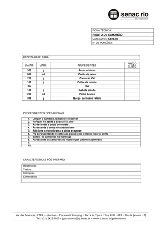 FICHA TÉCNICA:
                                                           RISOTO DE CAMARÃO
                                                           CATEGORIA: CEREAIS
                                                           N° DE PORÇÕES:




RECEITA BASE PARA:

                                                                                PREÇO
 QUANT.        UNID.                           INGREDIENTES
                                                                                CUSTO
   300            g                             Arroz arbóreo
   800           ml                             Caldo de peixe
   700            g                              Camarão VM
   100            g                            Polpa de tomate
   Qb                                                Sal
   100            g                             Cebola picada
   250           ml                             Vinho branco
   300            g                        Queijo parmesão ralado




PROCEDIMENTOS OPERACIONAIS

    1.    Limpar o camarão, temperar e reservar
    2.    Refogar no azeite a cebola e o alho
    3.    Acrescentar a polpa de tomate
    4.    Acrescente o arroz misturando bem
    5.    Adicione o vinho branco e deixe evaporar
    6.    Vá acrescentando o caldo aos poucos até o risoto focar al dente
    7.    Salteie os camarões na manteiga
    8.    Acrescente os camarões no risoto e por ultimo o parmesão
    9.
    10.




CARACTERÍSTICAS PÓS-PREPARO

Rendimento:
Textura:
Coloração:
Comentários:
 
