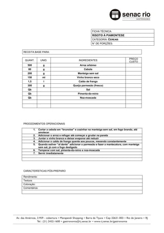 FICHA TÉCNICA:
                                                           RISOTO À PIAMONTESE
                                                           CATEGORIA: CEREAIS
                                                           N° DE PORÇÕES:


RECEITA BASE PARA:

                                                                                        PREÇO
 QUANT.         UNID.                          INGREDIENTES
                                                                                        CUSTO
   500            g                             Arroz arbóreo
    80            g                                 Cebola
   200            g                            Manteiga sem sal
   150            ml                          Vinho branco seco
   1,5             l                           Caldo de frango
   300            g                        Queijo parmesão (fresco)
   Qb                                                Sal
   Qb                                          Pimenta-do-reino
   Qb                                           Noz-moscada




PROCEDIMENTOS OPERACIONAIS

         1.    Cortar a cebola em “brunoise” e cozinhar na manteiga sem sal, em fogo brando, até
               amolecer
         2.    Adicionar o arroz e refogar até começar a grudar na panela
         3.    Juntar o vinho branco e deixar evaporar até reduzir
         4.    Adicionar o caldo de frango quente aos poucos, mexendo constantemente
         5.    Quando estiver “al dente” adicionar o parmesão e fazer a mantecatura, com manteiga
               sem sal, já com o fogo desligado
         6.    Temperar com sal, pimenta-do-reino e noz-moscada
         7.    Servir imediatamente




CARACTERÍSTICAS PÓS-PREPARO

Rendimento:
Textura:
Coloração:
Comentários:
 