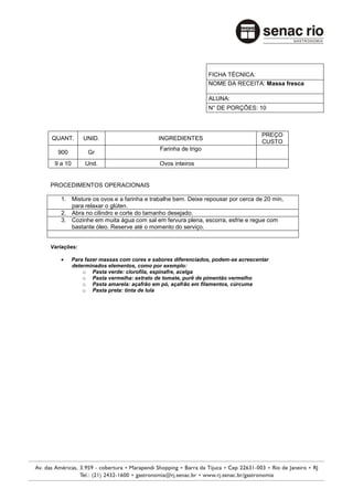 FICHA TÉCNICA:
                                                             NOME DA RECEITA: Massa fresca

                                                             ALUNA:
                                                             N° DE PORÇÕES: 10



                                                                                PREÇO
QUANT.        UNID.                       INGREDIENTES
                                                                                CUSTO
                                          Farinha de trigo
  900           Gr
 9 a 10        Und.                       Ovos inteiros


PROCEDIMENTOS OPERACIONAIS

   1. Misture os ovos e a farinha e trabalhe bem. Deixe repousar por cerca de 20 min,
      para relaxar o glúten.
   2. Abra no cilindro e corte do tamanho desejado.
   3. Cozinhe em muita água com sal em fervura plena, escorra, esfrie e regue com
      bastante óleo. Reserve até o momento do serviço.


Variações:

          Para fazer massas com cores e sabores diferenciados, podem-se acrescentar
          determinados elementos, como por exemplo:
              o Pasta verde: clorofila, espinafre, acelga
              o Pasta vermelha: extrato de tomate, purê de pimentão vermelho
              o Pasta amarela: açafrão em pó, açafrão em filamentos, cúrcuma
              o Pasta preta: tinta de lula
 
