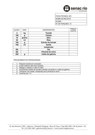 FICHA TÉCNICA: 001
                                                        NOME DA RECEITA:
                                                        ALUNA:
                                                        N° DE PORÇÕES: 10


                                                                               PREÇO
QUANT.     UNID.                      INGREDIENTES
                                                                               CUSTO
  2         kg                           Tomate
 100         g                           Cebola
 10       grama                            Alho
 30         ml                             Óleo
 100         g                      Extrato de tomate
 100        ml                            Azeite
                                       manjericão
 Qb                                         Sal
 Qb                                 Pimenta do reino
 500         g                      Caldo de galinha


PROCEDIMENTOS OPERACIONAIS

  1.   Preparar tomate em concassê;
  2.   Cortar cebola e alho bem picados;
  3.   Refogar a cebola e o alho no óleo;
  4.   Acrescentar extrato de tomate,o tomate concassê e o caldo de galinha;
  5.   Temperar com azeite, manjericão,sal e pimenta do reino;
  6.   Cozinhar por 1 h.
 