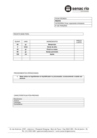 FICHA TÉCNICA:
                                                            PESTO
                                                            CATEGORIA: Ervas, especiarias e temperos
                                                            N° DE PORÇÕES:




RECEITA BASE PARA:



                                                                                         PREÇO
 QUANT.        UNID.                          INGREDIENTES
                                                                                         CUSTO
    60          gr.                              Manjericão
    3          Unid.                           Dente de alho
    45          gr.                            Pinoli ou nozes
    60          gr.                           Queijo parmesão
   120          ml.                                Azeite




PROCEDIMENTOS OPERACIONAIS

    1.   Bater todos os ingredientes no liquidificador ou processador, acrescentando o azeite aos
         poucos.




CARACTERÍSTICAS PÓS-PREPARO

Rendimento:
Textura:
Coloração:
Comentários:
 