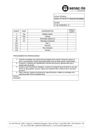 FICHA TÉCNICA:
                                                      NOME DA RECEITA: Gnocchi de batatas

                                                      ALUNA:
                                                      N° DE PORÇÕES: 10


                                                                          PREÇO
QUANT.     UNID.                      INGREDIENTES
                                                                          CUSTO
     1       Kg                        Batatas asterix
     6      Und.                          Gemas
    50       Gr                     Parmesão ralado fino
    50       Gr                     Manteiga amolecida
    Q.b                                    Sal, e
    Q.b                                   Pimenta
    Q.b                                Noz moscada
    Q.b                                   Farinha


PROCEDIMENTOS OPERACIONAIS

   1. Cozinhe as batatas com casca até que estejam bem macias. Escorra e seque no
      forno, se necessário. Passe pelo espremedor de purê ainda quente. Deixe esfriar.
   2. Incorpore o restante dos ingredientes e farinha aos poucos, apenas para que a
      massa pare de grudar.
   3. Enrole e corte do tamanho desejado, cozinhe em bastante água fervendo e com sal.
      Esfrie na água gelada, escorra, regue com bastante óleo e reserve até o momento
      de servir.
   4. Para o serviço, aqueça novamente em água fervendo e salteie na manteiga com
      salsinha picada. Sirva imediatamente.
Comum
Recheado


.
 