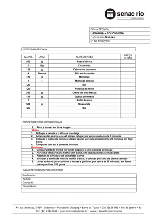 FICHA TÉCNICA:
                                                            LASANHA À BOLONHESA
                                                            CATEGORIA: M ASSAS
                                                            N° DE PORÇÕES:


RECEITA BASE PARA:

                                                                                      PREÇO
 QUANT.        UNID.                          INGREDIENTES
                                                                                      CUSTO
   500           g                             Massa básica
    1           Kg                              Chã moída
   150           g                         Cebola em brunoise
    4          Dentes                        Alho em brunoise
   100           g                               Manteiga
    1            l                           Molho de tomate
   Qb                                              Sal
   Qb                                        Pimenta do reino
   200           g                         Creme de leite fresco
   100           g                           Queijo parmesão
    1            l                            Molho branco
   500           g                              Mussarela
   Qb                                              Sal




PROCEDIMENTOS OPERACIONAIS

         1. Abrir a massa em tiras longas
         Molho
         1. Refogar a cebola e o alho na manteiga
         2. Acrescentar a carne e o sal, deixar refogar por aproximadamente 5 minutos
         3. Colocar o molho de tomate e deixar apurar por aproximadamente 20 minutos em fogo
            baixo.
         4. Temperar com sal e pimenta do reino.
         Montagem
         1. Colocar parte do molho no fundo do pirex e uma camada de massa
         2. Por cima colocar mais molho com carne, em seguida fatias de mussarela
         3. Alternar as camadas até completar o pirex
         4. Misturar o creme de leite ao molho branco, e colocar por cima da última camada
         5. Levar ao forno para cozinhar a massa e gratinar, por cerca de 30 minutos, em forno
             pré-aquecido a 180 graus

CARACTERÍSTICAS PÓS-PREPARO

Rendimento:
Textura:
Coloração:
Comentários:
 