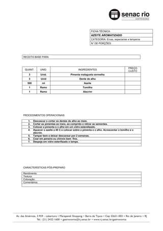 FICHA TÉCNICA:
                                                          AZEITE AROMATIZADO
                                                          CATEGORIA: Ervas, especiarias e temperos
                                                          N° DE PORÇÕES:




RECEITA BASE PARA:



                                                                                         PREÇO
 QUANT.        UNID.                           INGREDIENTES
                                                                                         CUSTO
    3          Unid.                    Pimenta malagueta vermelha
    3          Unid                             Dente de alho
   500          ml                                  Azeite
    1          Ramo                                Tomilho
    1          Ramo                                Alecrim




PROCEDIMENTOS OPERACIONAIS

    1.   Descascar e cortar os dentes de alho ao meio.
    2.   Cortar as pimentas ao meio, ao comprido e retirar as sementes.
    3.   Colocar a pimenta e o alho em um vidro esterelizado.
    4.   Aquecer o azeite a 40 C e colocar sobre a pimenta e o alho. Acrescentar o tomilho e o
         alecrim.
    5.   Tampar bem e deixar descansar por 2 semanas.
    6.   Coar em peneira ou chinoix bem fino.
    7.   Despeje em vidro esterilizado e tampe.




CARACTERÍSTICAS PÓS-PREPARO

Rendimento:
Textura:
Coloração:
Comentários:
 