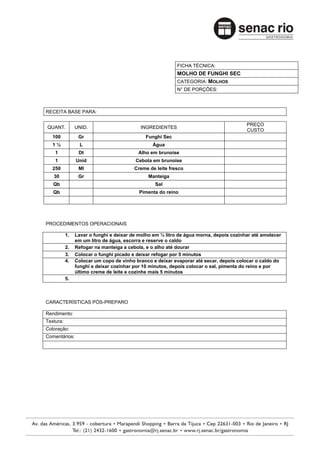 FICHA TÉCNICA:
                                                           MOLHO DE FUNGHI SEC
                                                           CATEGORIA: MOLHOS
                                                           N° DE PORÇÕES:



RECEITA BASE PARA:

                                                                                        PREÇO
QUANT.          UNID.                      INGREDIENTES
                                                                                        CUSTO
   100           Gr                          Funghi Sec
   1½             L                             Água
    1            Dt                       Alho em brunoise
    1           Unid                     Cebola em brunoise
   250           Ml                      Creme de leite fresco
   30            Gr                            Manteiga
   Qb                                            Sal
   Qb                                      Pimenta do reino




PROCEDIMENTOS OPERACIONAIS

           1.   Lavar o funghi e deixar de molho em ½ litro de água morna, depois cozinhar até amolecer
                em um litro de água, escorra e reserve o caldo
           2.   Refogar na manteiga a cebola, e o alho até dourar
           3.   Colocar o funghi picado e deixar refogar por 5 minutos
           4.   Colocar um copo de vinho branco e deixar evaporar até secar, depois colocar o caldo do
                funghi e deixar cozinhar por 10 minutos, depois colocar o sal, pimenta do reino e por
                último creme de leite e cozinhe mais 5 minutos
           5.



CARACTERÍSTICAS PÓS-PREPARO

Rendimento:
Textura:
Coloração:
Comentários:
 