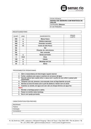 FICHA TÉCNICA:
                                                             RAVIOLI DE ABÓBORA COM MANTEIGA DE
                                                             SÁLVIA
                                                             CATEGORIA: M ASSAS
                                                             N° DE PORÇÕES:


RECEITA BASE PARA:

                                                                                         PREÇO
QUANT.          UNID.                         INGREDIENTES
                                                                                         CUSTO
   500            g                           Massa fresca
   500            g                        Abóbora japonesa
   500            g                        Pimentão vermelho
   300           ml                       Creme de leite fresco
   Qb                                                Sal
   Qb                                  Pimenta- do- reino branca
   Qb                                         Noz- moscada
   150            g                         Queijo parmesão
    2           Unid                              Ovos
   150            g                              Cebola
   100            g                         Manteiga sem sal
   40             g                              Sálvia



PROCEDIMENTOS OPERACIONAIS

           1.   Abrir a massa básica em tiras longas e iguais reservar
           2.   Cortar a abóbora com casca e cozinhar em um pouco de água
           3.   Quando estiver bem cozido retirar a casca com o auxílio de uma colher e passar pelo
                expremedor.
           4.   Temperar com sal, pimenta e noz-moscada; levar ao fogo fazendo um purê
           5.   Rechear as tiras de massa com o purê de abóbora e fechar com as claras
           6. Cozinhar os raviolis, em água com sal e dar um choque térmico em água fria
           Molho
           1.   Derreter a manteiga passar a sálvia.
           2.   Passar os raviólis nesta manteiga.
           3.   Servir com queijo parmesão.




CARACTERÍSTICAS PÓS-PREPARO

Rendimento:
Textura:
Coloração:
Comentários:
 