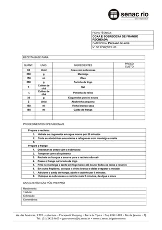 FICHA TÉCNICA:
                                                               COXA E SOBRECOXA DE FRANGO
                                                               RECHEADA
                                                               CATEGORIA: PREPARO DE AVES
                                                               N° DE PORÇÕES: 03



RECEITA BASE PARA:

                                                                                        PREÇO
QUANT.           UNID.                       INGREDIENTES
                                                                                        CUSTO
   06            Unid                     Coxa com sobrecoxa
  200              g                               Manteiga
  150             ml                                Óleo
  200              g                        Farinha de trigo
               Colher de
    1                                                Sal
                 chá
               Colher de
   ½                                        Pimenta do reino
                 chá
   30              g                    Cogumelos porcini secos
    2            Unid                      Abobrinha pequena
  150             ml                       Vinho branco seco
  150             ml                        Caldo de frango




PROCEDIMENTOS OPERACIONAIS

    Prepare o recheio:
        1.     Hidrate os cogumelos em água morna por 20 minutos
        2.     Corte as abobrinhas em rodelas e refogue-as com manteiga e azeite
        3.
    Prepare o frango
        1.    Desossar as coxas com a sobrecoxa
        2.    Temperar com sal e pimenta
        3.    Recheie os frangos e amarre para o recheio não sair
        4.    Passe o frango na farinha de trigo
        5.    Frite na manteiga e azeite em fogo baixo até dourar todos os lados e reserve
        6.    Em outra frigideira, coloque o vinho branco e deixe evaporar a metade
        7.    Adicione o caldo de frango, abafe e cozinhe por 5 minutos.
        8.    Coloque as sobrecoxas e cozinhe mais 5 minutos, desligue e sirva

CARACTERÍSTICAS PÓS-PREPARO

Rendimento:
Textura:
Coloração:
Comentários:
 