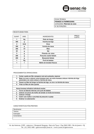 FICHA TÉCNICA:
                                                                FRANGO A PARMEGIANA
                                                                CATEGORIA: PREPARO DE AVES
                                                                N° DE PORÇÕES:


RECEITA BASE PARA:

                                                                                         PREÇO
QUANT.         UNID.                        INGREDIENTES
                                                                                         CUSTO
    1           Kg                           Peito de frango
   300          g                           Farinha de trigo
    2          Unid                               Ovos
   300          g                           Farinha de rosca
   300          ml                                Óleo
   20           g                                  Sal
    5           g                          Pimenta- do- reino
   200          g                       Presunto cozido fatiado
   200          g                           Mussarela fatiada
    1           Kg                           Purê de batatas
    1            l                     Molho de tomates frescos




PROCEDIMENTOS OPERACIONAIS

    1.   Cortar o peito em filé e temperar com sal e pimenta, reservar
    2.   Bater os ovos e colocar numa travessa rasa, em outra travessa colocar a farinha de trigo
         peneirada e em outra colocar a farinha de rosca.
    3.   Passar os filés de frango na farinha de trigo, no ovo e na farinha de rosca.
    4.   Fritar os filés em óleo quente.

   Numa travessa refratária individual montar:
   1. Forrar as laterais internas com purê de batatas
   2. Colocar um pouco de molho de tomate no fundo da travessa
   3. Colocar o frango
   4. Cobrir com molho e uma fatia de presunto e queijo
   5. Gratinar na salamandra



CARACTERÍSTICAS PÓS-PREPARO

Rendimento:
Textura:
Coloração:
Comentários:
 