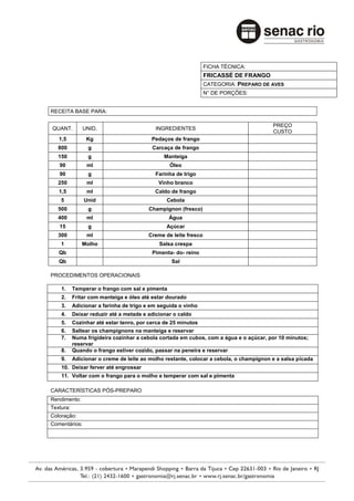 FICHA TÉCNICA:
                                                                 FRICASSÉ DE FRANGO
                                                                 CATEGORIA: PREPARO DE AVES
                                                                 N° DE PORÇÕES:


RECEITA BASE PARA:

                                                                                        PREÇO
QUANT.         UNID.                       INGREDIENTES
                                                                                        CUSTO
   1,5          Kg                        Pedaços de frango
   800           g                        Carcaça de frango
   150           g                             Manteiga
   90           ml                               Óleo
   90            g                         Farinha de trigo
   250          ml                           Vinho branco
   1,5          ml                         Caldo de frango
    5          Unid                             Cebola
   500           g                       Champignon (fresco)
   400          ml                               Água
   15            g                              Açúcar
   300          ml                       Creme de leite fresco
    1         Molho                          Salsa crespa
   Qb                                     Pimenta- do- reino
   Qb                                             Sal

PROCEDIMENTOS OPERACIONAIS

    1.     Temperar o frango com sal e pimenta
    2.     Fritar com manteiga e óleo até estar dourado
    3.     Adicionar a farinha de trigo e em seguida o vinho
    4.     Deixar reduzir até a metade e adicionar o caldo
    5.     Cozinhar até estar tenro, por cerca de 25 minutos
    6.     Saltear os champignons na manteiga e reservar
    7.     Numa frigideira cozinhar a cebola cortada em cubos, com a água e o açúcar, por 10 minutos;
           reservar
    8.     Quando o frango estiver cozido, passar na peneira e reservar
    9.     Adicionar o creme de leite ao molho restante, colocar a cebola, o champignon e a salsa picada
    10. Deixar ferver até engrossar
    11. Voltar com o frango para o molho e temperar com sal e pimenta

CARACTERÍSTICAS PÓS-PREPARO
Rendimento:
Textura:
Coloração:
Comentários:
 
