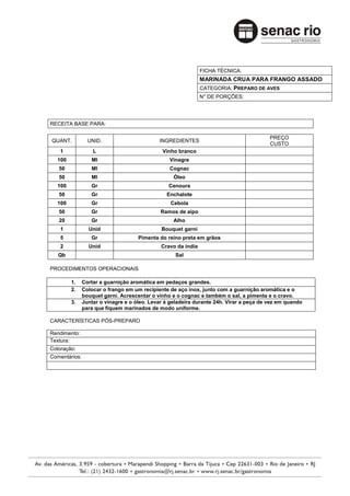 FICHA TÉCNICA:
                                                               MARINADA CRUA PARA FRANGO ASSADO
                                                               CATEGORIA: PREPARO DE AVES
                                                               N° DE PORÇÕES:




RECEITA BASE PARA:

                                                                                         PREÇO
QUANT.           UNID.                       INGREDIENTES
                                                                                         CUSTO
    1              L                          Vinho branco
  100             Ml                             Vinagre
   50             Ml                             Cognac
   50             Ml                               Óleo
  100             Gr                             Cenoura
   50             Gr                            Enchalote
  100             Gr                              Cebola
   50             Gr                          Ramos de aipo
   20             Gr                               Alho
    1            Unid                         Bouquet garni
    5             Gr                 Pimenta do reino preta em grãos
    2            Unid                         Cravo da índia
   Qb                                              Sal

PROCEDIMENTOS OPERACIONAIS

        1.     Cortar a guarnição aromática em pedaços grandes.
        2.     Colocar o frango em um recipiente de aço inox, junto com a guarnição aromática e o
               bouquet garni. Acrescentar o vinho e o cognac e também o sal, a pimenta e o cravo.
        3.     Juntar o vinagre e o óleo. Levar à geladeira durante 24h. Virar a peça de vez em quando
               para que fiquem marinados de modo uniforme.

CARACTERÍSTICAS PÓS-PREPARO

Rendimento:
Textura:
Coloração:
Comentários:
 