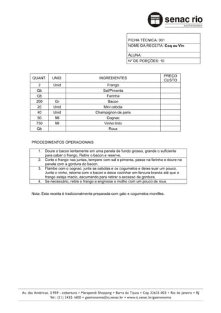 FICHA TÉCNICA: 001
                                                         NOME DA RECEITA: Coq au Vin

                                                         ALUNA:
                                                         N° DE PORÇÕES: 10



                                                                              PREÇO
QUANT.      UNID.                       INGREDIENTES
                                                                              CUSTO
   2        Unid                           Frango
  Qb                                    Sal/Pimenta
  Qb                                      Farinha
  200        Gr                            Bacon
  20        Unid                        Mini cebola
  40        Unid                     Champignon de paris
  50         Ml                           Cognac
  750        Ml                          Vinho tinto
  Qb                                        Roux


PROCEDIMENTOS OPERACIONAIS

   1. Doure o bacon lentamente em uma panela de fundo grosso, grande o suficiente
      para caber o frango. Retire o bacon e reserve.
   2. Corte o frango nas juntas, tempere com sal e pimenta, passe na farinha e doure na
      panela com a gordura do bacon.
   3. Flambe com o cognac, junte as cebolas e os cogumelos e deixe suar um pouco.
      Junte o vinho, retorne com o bacon e deixe cozinhar em fervura branda até que o
      frango esteja macio, escumando para retirar o excesso de gordura.
   4. Se necessário, retire o frango e engrosse o molho com um pouco de roux.


Nota: Esta receita é tradicionalmente preparada com galo e cogumelos morrilles.
 