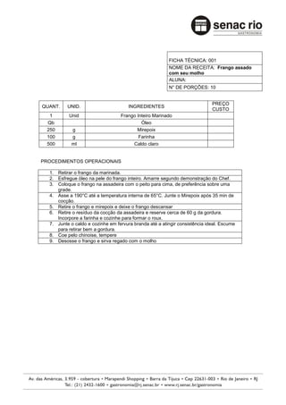 FICHA TÉCNICA: 001
                                                        NOME DA RECEITA: Frango assado
                                                        com seu molho
                                                        ALUNA:
                                                        N° DE PORÇÕES: 10


                                                                            PREÇO
QUANT.    UNID.                       INGREDIENTES
                                                                            CUSTO
  1       Unid                    Frango Inteiro Marinado
 Qb                                        Óleo
 250        g                            Mirepoix
 100        g                             Farinha
 500        ml                         Caldo claro


PROCEDIMENTOS OPERACIONAIS

  1. Retirar o frango da marinada.
  2. Esfregue óleo na pele do frango inteiro. Amarre segundo demonstração do Chef.
  3. Coloque o frango na assadeira com o peito para cima, de preferência sobre uma
     grade.
  4. Asse a 190°C até a temperatura interna de 65°C. Junte o Mirepoix após 35 min de
     cocção.
  5. Retire o frango e mirepoix e deixe o frango descansar
  6. Retire o resíduo da cocção da assadeira e reserve cerca de 60 g da gordura.
     Incorpore a farinha e cozinhe para formar o roux.
  7. Junte o caldo e cozinhe em fervura branda até a atingir consistência ideal. Escume
     para retirar bem a gordura.
  8. Coe pelo chinoise, tempere
  9. Desosse o frango e sirva regado com o molho
 