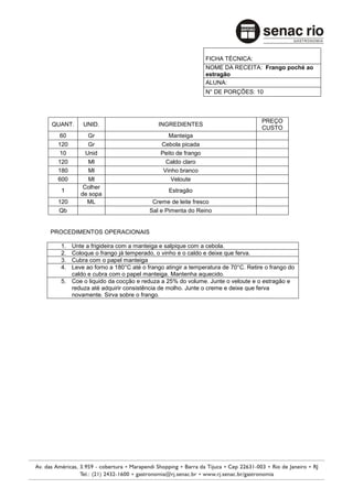 FICHA TÉCNICA:
                                                         NOME DA RECEITA: Frango poché ao
                                                         estragão
                                                         ALUNA:
                                                         N° DE PORÇÕES: 10



                                                                            PREÇO
QUANT.    UNID.                       INGREDIENTES
                                                                            CUSTO
 60         Gr                            Manteiga
 120        Gr                         Cebola picada
 10        Unid                        Peito de frango
 120        Ml                           Caldo claro
 180        Ml                          Vinho branco
 600        Ml                             Veloute
          Colher
  1                                       Estragão
         de sopa
 120       ML                      Creme de leite fresco
 Qb                               Sal e Pimenta do Reino


PROCEDIMENTOS OPERACIONAIS

  1. Unte a frigideira com a manteiga e salpique com a cebola.
  2. Coloque o frango já temperado, o vinho e o caldo e deixe que ferva.
  3. Cubra com o papel manteiga
  4. Leve ao forno a 180°C até o frango atingir a temperatura de 70°C. Retire o frango do
     caldo e cubra com o papel manteiga. Mantenha aquecido.
  5. Coe o liquido da cocção e reduza a 25% do volume. Junte o veloute e o estragão e
     reduza até adquirir consistência de molho. Junte o creme e deixe que ferva
     novamente. Sirva sobre o frango.
 