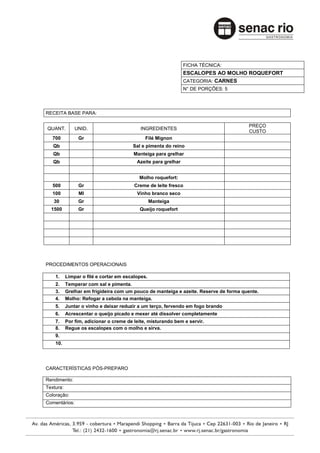 FICHA TÉCNICA:
                                                                ESCALOPES AO MOLHO ROQUEFORT
                                                                CATEGORIA: CARNES
                                                                N° DE PORÇÕES: 5




RECEITA BASE PARA:

                                                                                       PREÇO
QUANT.         UNID.                        INGREDIENTES
                                                                                       CUSTO
   700          Gr                            Filé Mignon
   Qb                                   Sal e pimenta do reino
   Qb                                    Manteiga para grelhar
   Qb                                     Azeite para grelhar


                                           Molho roquefort:
   500          Gr                       Creme de leite fresco
   100          Ml                        Vinho branco seco
   30           Gr                                Manteiga
  1500          Gr                         Queijo roquefort




PROCEDIMENTOS OPERACIONAIS

    1.     Limpar o filé e cortar em escalopes.
    2.     Temperar com sal e pimenta.
    3.     Grelhar em frigideira com um pouco de manteiga e azeite. Reserve de forma quente.
    4.     Molho: Refogar a cebola na manteiga.
    5.     Juntar o vinho e deixar reduzir a um terço, fervendo em fogo brando
    6.     Acrescentar o queijo picado e mexer até dissolver completamente
    7.     Por fim, adicionar o creme de leite, misturando bem e servir.
    8.     Regue os escalopes com o molho e sirva.
    9.
    10.




CARACTERÍSTICAS PÓS-PREPARO

Rendimento:
Textura:
Coloração:
Comentários:
 