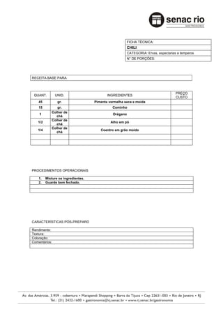 FICHA TÉCNICA:
                                                        CHILI
                                                        CATEGORIA: Ervas, especiarias e temperos
                                                        N° DE PORÇÕES:




RECEITA BASE PARA:



                                                                                     PREÇO
 QUANT.        UNID.                       INGREDIENTES
                                                                                     CUSTO
    45          gr.                 Pimenta vermelha seca e moída
    15         gr.                            Cominho
            Colher de
    1                                         Orégano
              chá
            Colher de
   1/2                                       Alho em pó
              chá
            Colher de
   1/4                                 Coentro em grão moído
              chá




PROCEDIMENTOS OPERACIONAIS

    1.   Misture os ingredientes.
    2.   Guarde bem fechado.




CARACTERÍSTICAS PÓS-PREPARO

Rendimento:
Textura:
Coloração:
Comentários:
 