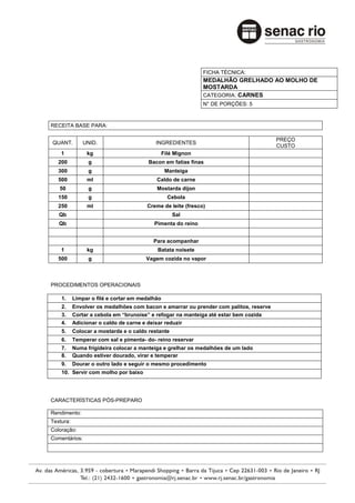 FICHA TÉCNICA:
                                                              MEDALHÃO GRELHADO AO MOLHO DE
                                                              MOSTARDA
                                                              CATEGORIA: CARNES
                                                              N° DE PORÇÕES: 5



RECEITA BASE PARA:

                                                                                       PREÇO
QUANT.         UNID.                       INGREDIENTES
                                                                                       CUSTO
    1           kg                              Filé Mignon
   200           g                      Bacon em fatias finas
   300           g                               Manteiga
   500          ml                         Caldo de carne
   50            g                         Mostarda dijon
   150           g                                Cebola
   250          ml                     Creme de leite (fresco)
   Qb                                               Sal
   Qb                                     Pimenta do reino


                                          Para acompanhar
    1           kg                         Batata noisete
   500           g                     Vagem cozida no vapor



PROCEDIMENTOS OPERACIONAIS

    1.     Limpar o filé e cortar em medalhão
    2.     Envolver os medalhões com bacon e amarrar ou prender com palitos, reserve
    3.     Cortar a cebola em “brunoise” e refogar na manteiga até estar bem cozida
    4.     Adicionar o caldo de carne e deixar reduzir
    5.     Colocar a mostarda e o caldo restante
    6.     Temperar com sal e pimenta- do- reino reservar
    7.     Numa frigideira colocar a manteiga e grelhar os medalhões de um lado
    8.     Quando estiver dourado, virar e temperar
    9.     Dourar o outro lado e seguir o mesmo procedimento
    10. Servir com molho por baixo




CARACTERÍSTICAS PÓS-PREPARO

Rendimento:
Textura:
Coloração:
Comentários:
 