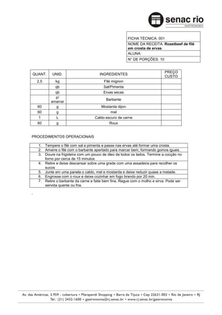 FICHA TÉCNICA: 001
                                                       NOME DA RECEITA: Roastbeef de filé
                                                       em crosta de ervas
                                                       ALUNA:
                                                       N° DE PORÇÕES: 10


                                                                             PREÇO
QUANT.      UNID.                      INGREDIENTES
                                                                             CUSTO
    2,5      kg                          Filé mignon
             qb                          Sal/Pimenta
             qb                          Ervas secas
             p/
                                           Barbante
           amarrar
    60        g                        Mostarda dijon
    60        g                              mel
     1        L                     Caldo escuro de carne
    60        g                             Roux


PROCEDIMENTOS OPERACIONAIS

    1. Tempere o filé com sal e pimenta e passe nas ervas até formar uma crosta.
    2. Amarre o filé com o barbante apertado para marcar bem, formando gomos iguais.
    3. Doure na frigideira com um pouco de óleo de todos os lados. Termine a cocção no
       forno por cerca de 15 minutos
    4. Retire e deixe descansar sobre uma grade com uma assadeira para recolher os
       sucos
    5. Junte em uma panela o caldo, mel e mostarda e deixe reduzir quase a metade.
    6. Engrosse com o roux e deixe cozinhar em fogo brando por 20 min.
    7. Retire o barbante da carne e fatie bem fina. Regue com o molho e sirva. Pode ser
       servida quente ou fria.

.
 