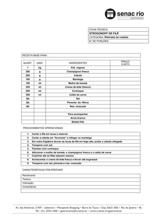 FICHA TÉCNICA:
                                                                 STROGONOFF DE FILÉ
                                                                 CATEGORIA: PREPARO DE CARNES
                                                                 N° DE PORÇÕES:




RECEITA BASE PARA:

                                                                                            PREÇO
QUANT.         UNID.                           INGREDIENTES
                                                                                            CUSTO
    1           kg                               Filé mignon
   300           g                        Champignon fresco
   200           g                                 Cebola
   100           g                                Manteiga
   100          ml                             Molho de tomate
   250          ml                       Creme de leite (fresco)
   200          ml                                Conhaque
   300          ml                              Caldo de carne
   Qb                                                Sal
   Qb                                      Pimenta- do- Reino
   Qb                                           Noz- moscada


                                               Para acompanhar
                                                Arroz branco
                                                 Batata frita

PROCEDIMENTOS OPERACIONAIS

    1.     Cortar o filé em iscas e reservar
    2.     Cortar a cebola em “brunoise” e refogar na manteiga
    3.     Em outra frigideira dourar as iscas de filé em fogo alto, juntar a cebola refogada
    4.     Temperar com sal
    5.     Flambar com conhaque
    6.     Adicionar o molho de tomate, o champignon fresco e o caldo de carne
    7.     Cozinhar até os filés estarem macios
    8.     Acrescentar o creme de leite fresco e ferver até engrossar
    9.     Temperar com sal, pimenta e noz- moscada

CARACTERÍSTICAS PÓS-PREPARO

Rendimento:
Textura:
Coloração:
Comentários:
 