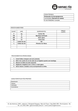 FICHA TÉCNICA:
                                                              Entrecote à la bourguignonne
                                                              CATEGORIA: PREPARO DE CARNES
                                                              N° DE PORÇÕES: 5 porções




RECEITA BASE PARA:

                                                                                         PREÇO
QUANT.          UNID.                          INGREDIENTES
                                                                                         CUSTO
    2             kg                             Contra- file
  100             g                         Manteiga clarificada
  300             ml                            Demi- glace
  300             ml                             Vinho tinto
    1        Colher de chá                            Sal
   ½         Colher de chá                   Pimenta- do- Reino




PROCEDIMENTOS OPERACIONAIS

    1.   Corte 5 bifes e tempere com sal e pimenta.
    2.   Sele e de o ponto de um de cada vez na frigideira quente com manteiga.
    3.   Reserve os bifes em prato aquecido.
    4.   Deglaceie a frigideira com o vinho e o demi glace.
    5.   Deixe reduzir a metade e sirva acompanhando os bifes.




CARACTERÍSTICAS PÓS-PREPARO

Rendimento:
Textura:
Coloração:
Comentários:
 