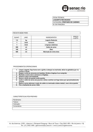 FICHA TÉCNICA:
                                                             LAGARTO RECHEADO
                                                             CATEGORIA: PREPARO DE CARNES
                                                             N° DE PORÇÕES:




RECEITA BASE PARA:

                                                                                         PREÇO
 QUANT.         UNID.                            INGREDIENTES
                                                                                         CUSTO
   1,5            kg                            Lagarto Redondo
    1            Unid                               Cenoura
    1            Unid                          Linguiça calabresa
   500            ml                             Caldo de carne
   100            ml                                  Óleo
   480            ml                         Marinada de vinho tinto




PROCEDIMENTOS OPERACIONAIS

    1.   Limpe o lagarto, faça furos com o garfo e coloque na marinada, deixe na geladeira por no
         mínimo 2 horas.
    2.   Raspe e corte as cenouras em bastões. Divida a lingüiça 4 ao comprido
    3.   Recheie a carne com a cenoura e a lingüiça.
    4.   Amarre a peça com barbante
    5.   Doure a carne em panela muito quente.
    6.   Junte o caldo de carne aos poucos e deixe cozinhar em fogo baixo por aproximadamente
         2 horas
    7.   Retire a carne adicione o resto do caldo e a marinada e deixe reduzir, coe e sirva quente
    8.   Tire o barbante da carne e fatie




CARACTERÍSTICAS PÓS-PREPARO

Rendimento:
Textura:
Coloração:
Comentários:
 