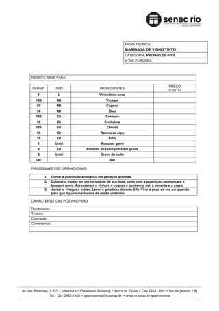 FICHA TÉCNICA:
                                                               MARINADA DE VINHO TINTO
                                                               CATEGORIA: PREPARO DE AVES
                                                               N° DE PORÇÕES:




RECEITA BASE PARA:

                                                                                         PREÇO
QUANT.           UNID.                       INGREDIENTES
                                                                                         CUSTO
    1              L                         Vinho tinto seco
  100             Ml                             Vinagre
   50             Ml                             Cognac
   50             Ml                               Óleo
  100             Gr                             Cenoura
   50             Gr                            Enchalote
  100             Gr                              Cebola
   50             Gr                          Ramos de aipo
   20             Gr                               Alho
    1            Unid                         Bouquet garni
    5             Gr                 Pimenta do reino preta em grãos
    2            Unid                         Cravo da índia
   Qb                                              Sal

PROCEDIMENTOS OPERACIONAIS

        1.     Cortar a guarnição aromática em pedaços grandes.
        2.     Colocar o frango em um recipiente de aço inox, junto com a guarnição aromática e o
               bouquet garni. Acrescentar o vinho e o cognac e também o sal, a pimenta e o cravo.
        3.     Juntar o vinagre e o óleo. Levar à geladeira durante 24h. Virar a peça de vez em quando
               para que fiquem marinados de modo uniforme.

CARACTERÍSTICAS PÓS-PREPARO

Rendimento:
Textura:
Coloração:
Comentários:
 