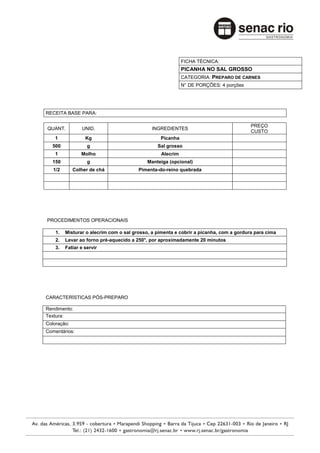FICHA TÉCNICA:
                                                           PICANHA NO SAL GROSSO
                                                           CATEGORIA: PREPARO DE CARNES
                                                           N° DE PORÇÕES: 4 porções




RECEITA BASE PARA:

                                                                                        PREÇO
QUANT.          UNID.                         INGREDIENTES
                                                                                        CUSTO
    1             Kg                             Picanha
  500              g                            Sal grosso
    1           Molho                            Alecrim
  150              g                        Manteiga (opcional)
   1/2       Colher de chá              Pimenta-do-reino quebrada




PROCEDIMENTOS OPERACIONAIS

    1.   Misturar o alecrim com o sal grosso, a pimenta e cobrir a picanha, com a gordura para cima
    2.   Levar ao forno pré-aquecido a 250°, por aproximadamente 20 minutos
    3.   Fatiar e servir




CARACTERÍSTICAS PÓS-PREPARO

Rendimento:
Textura:
Coloração:
Comentários:
 
