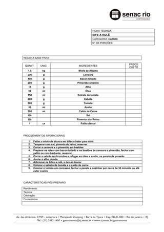 FICHA TÉCNICA:
                                                           BIFE A ROLÊ
                                                           CATEGORIA: CARNES
                                                           N° DE PORÇÕES:




RECEITA BASE PARA:

                                                                                       PREÇO
 QUANT.        UNID.                          INGREDIENTES
                                                                                       CUSTO
   1,5          kg                            Miolo de Alcatra
   200          g                                Cenoura
   400          g                              Bacon fatiado
   200          g                            Pimentão amarelo
    10          g                                  Alho
    50          ml                                 Óleo
   150          ml                           Extrato de tomate
   200          g                                 Cebola
   500          g                                 Tomate
    50          ml                                Azeite
   500          ml                            Caldo de Carne
   Qb                                               Sal
   Qb                                       Pimenta- do- Reino
    1           cx                             Palito dental



PROCEDIMENTOS OPERACIONAIS

    1.   Fatiar o miolo de alcatra em bifes e bater para abrir
    2.   Temperar com sal, pimenta do reino, reservar
    3.   Cortar a cenoura e o pimentão em bastões
    4.   Preparar os roles com bacon fatiado e os bastões de cenoura e pimentão, fechar com
         palito ou com barbante, reservar
    5.   Cortar a cebola em brunoise e refogar em óleo e azeite, na panela de pressão
    6.   Juntar o alho picado
    7.   Adicionar os bifes a rolê, e deixar dourar
    8.   Colocar o extrato de tomate e o caldo de carne
    9.   Colocar o tomate em concassé, fechar a panela e cozinhar por cerca de 30 minutos ou até
         estar cozido



CARACTERÍSTICAS PÓS-PREPARO

Rendimento:
Textura:
Coloração:
Comentários:
 
