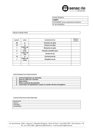 FICHA TÉCNICA:
                                                         CURRY
                                                         CATEGORIA: Ervas, especiarias e temperos
                                                         N° DE PORÇÕES:




RECEITA BASE PARA:



                                                                                      PREÇO
 QUANT.        UNID.                         INGREDIENTES
                                                                                      CUSTO
    20          g                           Cominho em grão
    10          g                           Coentro em grão
            Colher de
    1                                       Mostarda em grão
               chá
    4         Unid.                      Pimenta vermelha seca
            Colher de
    1                                         Canela em pó
               chá
    10          g                            Cúrcuma em pó
            Colher de
    1                                        Gengibre em pó
              mesa




PROCEDIMENTOS OPERACIONAIS

    1.   Junte as pimentas e as sementes.
    2.   Asse em 150C por 5 minutos.
    3.   Deixe esfriar.
    4.   Retire a semente das pimentas
    5.   Junte todos os ingredientes e soque no moedor até ficar homogêneo.




CARACTERÍSTICAS PÓS-PREPARO

Rendimento:
Textura:
Coloração:
Comentários:
 