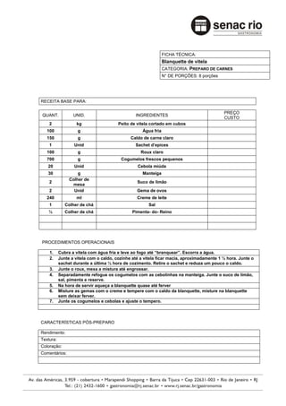 FICHA TÉCNICA:
                                                                Blanquette de vitela
                                                                CATEGORIA: PREPARO DE CARNES
                                                                N° DE PORÇÕES: 8 porções




RECEITA BASE PARA:

                                                                                           PREÇO
QUANT.            UNID.                         INGREDIENTES
                                                                                           CUSTO
    2              kg                   Peito de vitela cortado em cubos
   100              g                               Água fria
   150              g                         Caldo de carne claro
    1             Unid                          Sachet d’epices
   100              g                              Roux claro
   700              g                    Cogumelos frescos pequenos
   20             Unid                           Cebola miúda
   30               g                               Manteiga
                Colher de
    2                                            Suco de limão
                  mesa
    2             Unid                           Gema de ovos
   240             ml                            Creme de leite
    1         Colher de chá                           Sal
   ½          Colher de chá                    Pimenta- do- Reino




PROCEDIMENTOS OPERACIONAIS

    1.     Cubra a vitela com água fria e leve ao fogo até “branquear”. Escorra a água.
    2.     Junte a vitela com o caldo, cozinhe até a vitela ficar macia, aproximadamente 1 ½ hora. Junte o
           sachet durante a última ½ hora de cozimento. Retire o sachet e reduza um pouco o caldo.
    3.     Junte o roux, mexa a mistura até engrossar.
    4.     Separadamente refogue os cogumelos com as cebolinhas na manteiga. Junte o suco de limão,
           sal, pimenta e reserve.
    5.     Na hora de servir aqueça a blanquette quase até ferver
    6.     Misture as gemas com o creme e tempere com o caldo da blanquette, misture na blanquette
           sem deixar ferver.
    7.     Junte os cogumelos e cebolas e ajuste o tempero.



CARACTERÍSTICAS PÓS-PREPARO

Rendimento:
Textura:
Coloração:
Comentários:
 
