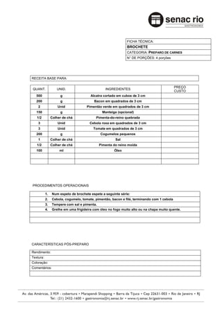 FICHA TÉCNICA:
                                                             BROCHETE
                                                             CATEGORIA: PREPARO DE CARNES
                                                             N° DE PORÇÕES: 4 porções




RECEITA BASE PARA:

                                                                                            PREÇO
QUANT.             UNID.                        INGREDIENTES
                                                                                            CUSTO
   500               g                 Alcatra cortado em cubos de 3 cm
   200               g                   Bacon em quadrados de 3 cm
    2               Unid             Pimentão verde em quadrados de 3 cm
   150               g                        Manteiga (opcional)
   1/2          Colher de chá             Pimenta-do-reino quebrada
    3               Unid              Cebola roxa em quadrados de 3 cm
    3               Unid                 Tomate em quadrados de 3 cm
   200               g                       Cogumelos pequenos
    1           Colher de chá                         Sal
   1/2          Colher de chá               Pimenta do reino moída
   100               ml                              Óleo




PROCEDIMENTOS OPERACIONAIS

           1.   Num espeto de brochete espete a seguinte série:
           2.   Cebola, cogumelo, tomate, pimentão, bacon e filé, terminando com 1 cebola
           3.   Tempere com sal e pimenta.
           4.   Grelhe em uma frigideira com óleo no fogo muito alto ou na chapa muito quente.




CARACTERÍSTICAS PÓS-PREPARO

Rendimento:
Textura:
Coloração:
Comentários:
 