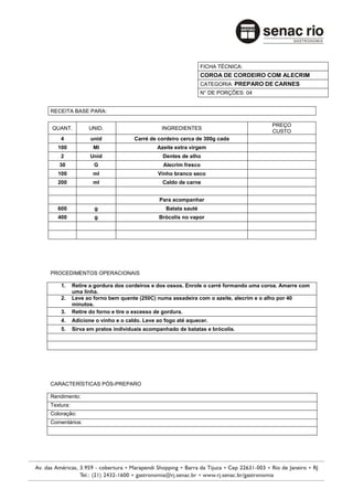FICHA TÉCNICA:
                                                              COROA DE CORDEIRO COM ALECRIM
                                                              CATEGORIA: PREPARO DE CARNES
                                                              N° DE PORÇÕES: 04


RECEITA BASE PARA:

                                                                                      PREÇO
QUANT.           UNID.                        INGREDIENTES
                                                                                      CUSTO
    4             unid             Carré de cordeiro cerca de 300g cada
   100             Ml                       Azeite extra virgem
    2             Unid                        Dentes de alho
   30              G                          Alecrim fresco
   100             ml                       Vinho branco seco
   200             ml                         Caldo de carne


                                             Para acompanhar
   600             g                           Batata sauté
   400             g                        Brócolis no vapor




PROCEDIMENTOS OPERACIONAIS

    1.     Retire a gordura dos cordeiros e dos ossos. Enrole o carré formando uma coroa. Amarre com
           uma linha.
    2.     Leve ao forno bem quente (250C) numa assadeira com o azeite, alecrim e o alho por 40
           minutos.
    3.     Retire do forno e tire o excesso de gordura.
    4.     Adicione o vinho e o caldo. Leve ao fogo até aquecer.
    5.     Sirva em pratos individuais acompanhado de batatas e brócolis.




CARACTERÍSTICAS PÓS-PREPARO

Rendimento:
Textura:
Coloração:
Comentários:
 