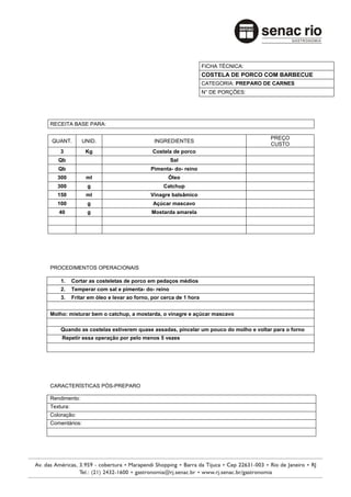 FICHA TÉCNICA:
                                                                  COSTELA DE PORCO COM BARBECUE
                                                                  CATEGORIA: PREPARO DE CARNES
                                                                  N° DE PORÇÕES:




RECEITA BASE PARA:

                                                                                      PREÇO
QUANT.         UNID.                        INGREDIENTES
                                                                                      CUSTO
    3           Kg                          Costela de porco
   Qb                                              Sal
   Qb                                      Pimenta- do- reino
   300          ml                                Óleo
   300           g                              Catchup
   150          ml                         Vinagre balsâmico
   100           g                          Açúcar mascavo
   40            g                         Mostarda amarela




PROCEDIMENTOS OPERACIONAIS

    1.     Cortar as costeletas de porco em pedaços médios
    2.     Temperar com sal e pimenta- do- reino
    3.     Fritar em óleo e levar ao forno, por cerca de 1 hora


Molho: misturar bem o catchup, a mostarda, o vinagre e açúcar mascavo

    Quando as costelas estiverem quase assadas, pincelar um pouco do molho e voltar para o forno
    Repetir essa operação por pelo menos 5 vezes




CARACTERÍSTICAS PÓS-PREPARO

Rendimento:
Textura:
Coloração:
Comentários:
 
