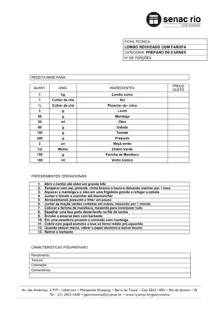FICHA TÉCNICA:
                                                          LOMBO RECHEADO COM FAROFA
                                                          CATEGORIA: PREPARO DE CARNES
                                                          N° DE PORÇÕES:




RECEITA BASE PARA:

                                                                                          PREÇO
 QUANT.           UNID.                          INGREDIENTES
                                                                                          CUSTO
    1               kg                             Lombo suíno
    1          Colher de chá                            Sal
    ½          Colher de chá                    Pimenta- do- reino
    5               g                                 Louro
    50              g                                Manteiga
    30              ml                                 Óleo
    80              g                                 Cebola
   100              g                                Tomate
   200              g                                Presunto
    2               un                              Maçã verde
   1/2            Molho                            Cheiro Verde
   150              g                          Farinha de Mandioca
   100              ml                             Vinho branco



PROCEDIMENTOS OPERACIONAIS

    1.    Abrir o lombo até obter um grande bife
    2.    Temperar com sal, pimenta, vinho branco e louro e deixando marinar por 1 hora
    3.    Aquecer a manteiga e o óleo em uma frigideira grande e refogar a cebola
    4.    Juntar o tomate e cozinhar até desmanchar
    5.    Acrescentando presunto e fritar um pouco
    6.    Juntar as maçãs verdes cortadas em cubos, mexendo por 1 minuto
    7.    Colocar a farinha de mandioca, mexendo para incorporar tudo
    8.    Espalhar uma boa parte desta farofa no filé de lombo
    9.    Enrolar e amarrar bem com barbante
    10.   Em uma assadeira pincelar o enrolado com manteiga
    11.   Cobrir com papel alumínio e leve ao forno médio pré-aquecido
    12.   Quando estiver macio, retirar o papel alumínio e deixar dourar
    13.   Retirar o barbante



CARACTERÍSTICAS PÓS-PREPARO

Rendimento:
Textura:
Coloração:
Comentários:
 