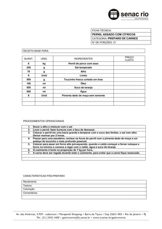 FICHA TÉCNICA:
                                                            PERNIL ASSADO COM CÍTRICOS
                                                            CATEGORIA: PREPARO DE CARNES
                                                            N° DE PORÇÕES: 01


RECEITA BASE PARA:

                                                                                      PREÇO
QUANT.         UNID.                       INGREDIENTES
                                                                                      CUSTO
    6            kg                   Pernil de porco com osso
  250            g                          Sal temperado
   70            g                               Alho
    6           Unid                            Limão
  500            g                 Toucinho fresco cortado em tiras
  100            ml                              Óleo
  500            ml                        Suco de laranja
  500            ml                             Água
    8           Unid             Pimenta dedo de moça sem semente




PROCEDIMENTOS OPERACIONAIS

    1.   Socar o alho e misturar com o sal
    2.   Lavar o pernil, fazer buracos com a faca de desossar.
    3.   Colocar o pernil em uma bacia grande e temperar com o suco dos limões, o sal com alho.
         Deixar marinar por 2 horas.
    4.   Passar para uma assadeira, rechear os furos do pernil com a pimenta dedo de moça e um
         pedaço de toucinho o mais profundo possível.
    5.   Colocar para assar em forno alto pré-aquecido, quando o caldo começar a ferver coloque o
         forno no mínimo e comece a regar com o caldo, água e suco de laranja.
    6.   O cozimento é lento na proporção de 1 kg por hora.
    7.   A carne deve ser regada durante todo o cozimento, para evitar que a carne fique ressecada.




CARACTERÍSTICAS PÓS-PREPARO

Rendimento:
Textura:
Coloração:
Comentários:
 