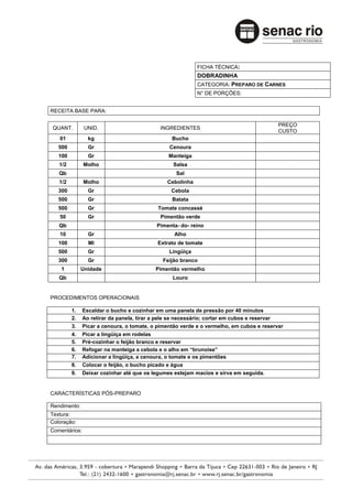 FICHA TÉCNICA:
                                                             DOBRADINHA
                                                             CATEGORIA: PREPARO DE CARNES
                                                             N° DE PORÇÕES:


RECEITA BASE PARA:

                                                                                              PREÇO
QUANT.         UNID.                          INGREDIENTES
                                                                                              CUSTO
   01            kg                                Bucho
   500           Gr                               Cenoura
   100           Gr                              Manteiga
   1/2         Molho                               Salsa
   Qb                                                Sal
   1/2         Molho                             Cebolinha
   300           Gr                                Cebola
   500           Gr                                Batata
   500           Gr                          Tomate concassé
   50            Gr                           Pimentão verde
   Qb                                        Pimenta- do- reino
   10            Gr                                 Alho
   100           Ml                          Extrato de tomate
   500           Gr                               Lingüiça
   300           Gr                            Feijão branco
    1         Unidade                       Pimentão vermelho
   Qb                                              Louro


PROCEDIMENTOS OPERACIONAIS

         1.    Escaldar o bucho e cozinhar em uma panela de pressão por 40 minutos
         2.    Ao retirar da panela, tirar a pele se necessário; cortar em cubos e reservar
         3.    Picar a cenoura, o tomate, o pimentão verde e o vermelho, em cubos e reservar
         4.    Picar a lingüiça em rodelas
         5.    Pré-cozinhar o feijão branco e reservar
         6.    Refogar na manteiga a cebola e o alho em “brunoise”
         7.    Adicionar a lingüiça, a cenoura, o tomate e os pimentões
         8.    Colocar o feijão, o bucho picado e água
         9.    Deixar cozinhar até que os legumes estejam macios e sirva em seguida.


CARACTERÍSTICAS PÓS-PREPARO

Rendimento:
Textura:
Coloração:
Comentários:
 