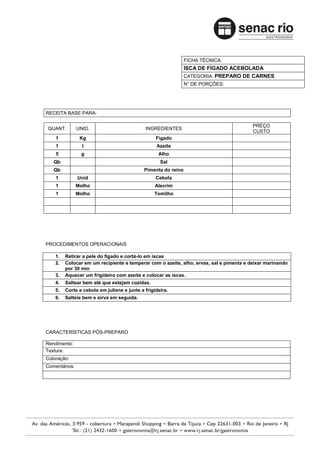 FICHA TÉCNICA:
                                                                ISCA DE FÍGADO ACEBOLADA
                                                                CATEGORIA: PREPARO DE CARNES
                                                                N° DE PORÇÕES:




RECEITA BASE PARA:

                                                                                         PREÇO
QUANT.         UNID.                         INGREDIENTES
                                                                                         CUSTO
    1           Kg                                Fígado
    1            l                                Azeite
    5           g                                  Alho
   Qb                                               Sal
   Qb                                        Pimenta do reino
    1          Unid                               Cebola
    1          Molho                              Alecrim
    1          Molho                             Tomilho




PROCEDIMENTOS OPERACIONAIS

    1.   Retirar a pele do fígado e cortá-lo em iscas
    2.   Colocar em um recipiente e temperar com o azeite, alho, ervas, sal e pimenta e deixar marinando
         por 30 min
    3.   Aquecer um frigideira com azeite e colocar as iscas.
    4.   Saltear bem até que estejam cozidas.
    5.   Corte a cebola em juliene e junte a frigideira.
    6.   Salteie bem e sirva em seguida.




CARACTERÍSTICAS PÓS-PREPARO

Rendimento:
Textura:
Coloração:
Comentários:
 