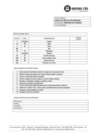 FICHA TÉCNICA:
                                                                  LÍNGUA AO MOLHO DE MADEIRA
                                                                  CATEGORIA: PREPARO DE CARNES
                                                                  N° DE PORÇÕES:




RECEITA BASE PARA:

                                                                                        PREÇO
 QUANT.         UNID.                           INGREDIENTES
                                                                                        CUSTO
    1         Unidade                                Língua
   10             Ml                                  Óleo
    5            Gr                                   Alho
   Qb                                                  Sal
   40            Gr                                 Manteiga
    1         Unidade                                Cebola
   40            Gr                             Farinha de trigo
   300            Ml                          Vinho madeira seco
   200            Ml                             Caldo de carne
   Qb                                          Pimenta- do- reino


PROCEDIMENTOS OPERACIONAIS

    1.     Numa panela de pressão cozinhar a língua com um pouco de sal
    2.     Retirar a língua da panela, tirar a pele externa, fatiar e reservar
    3.     Ferver o vinho até reduzir à metade
    4.     Ferver o caldo de carne, misturar o vinho e deixar reduzir.
    5.     Derreter a manteiga e refogar a cebola e o alho
    6.     Adicionar a farinha, mexendo bem
    7.     Torrar a farinha de trigo até estar escura, mas sem queimar; reservar
    8.     Adicionar o caldo “roux”, aos poucos, mexendo bem para não empelotar
    9. Coloque a língua fatiada no molho
    10. Temperar com sal e pimenta


CARACTERÍSTICAS PÓS-PREPARO

Rendimento:
Textura:
Coloração:
Comentários:
 