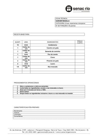 FICHA TÉCNICA:
                                                          GARAM MASALA
                                                          CATEGORIA: Ervas, especiarias e temperos
                                                          N° DE PORÇÕES: 60 gramas




RECEITA BASE PARA:



                                                                                       PREÇO
 QUANT.        UNID.                         INGREDIENTES
                                                                                       CUSTO
    10        Unid.                            Cardamomo
            Colher de
    1                                       Coentro em grão
               chá
            Colher de
    1                                     Semente de cominho
               chá
    1         Unid.                           Pau de canela
            Colher de
    1                                             Cravo
               chá
            Colher de
    2                                       Pimenta em grão
               chá
    2         Unid                                Louro
            Colher de
   1/4                                        Noz moscada
               chá




PROCEDIMENTOS OPERACIONAIS

    1.   Abra o cardamomo e retire as sementes.
    2.   Junte todos os ingredientes, exceto a noz moscada e o louro.
    3.   Asse por 5 minutos em forno a 150C.
    4.   Deixe esfriar
    5.   Soque todos os ingredientes inclusive o louro e a noz moscada no moedor




CARACTERÍSTICAS PÓS-PREPARO

Rendimento:
Textura:
Coloração:
Comentários:
 